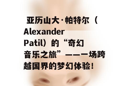  亚历山大·帕特尔（Alexander Patil）的“奇幻音乐之旅”——一场跨越国界的梦幻体验！